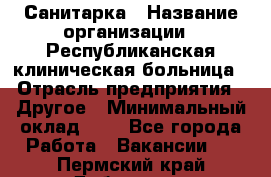 Санитарка › Название организации ­ Республиканская клиническая больница › Отрасль предприятия ­ Другое › Минимальный оклад ­ 1 - Все города Работа » Вакансии   . Пермский край,Добрянка г.